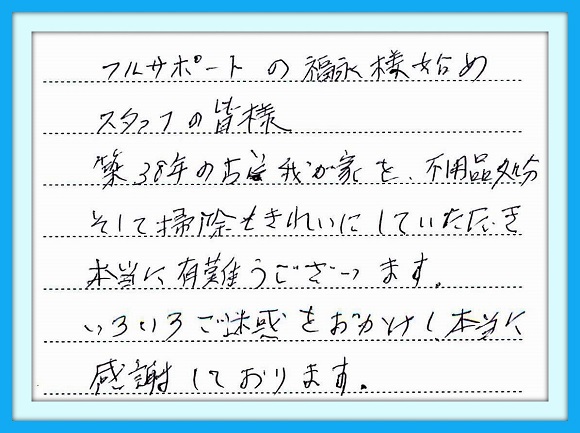 フルサポートの福永様始め、 スタッフの皆様、築３８年の古い 我が家を不用品処分、そして 掃除もきれいにしていただき 本当に有難うございました。 いろいろご迷惑おかけし本当 に感謝しております。